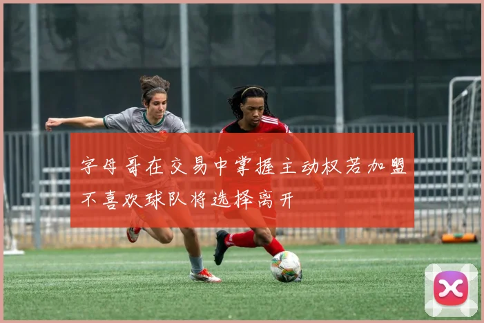 字母哥在交易中掌握主动权若加盟不喜欢球队将选择离开