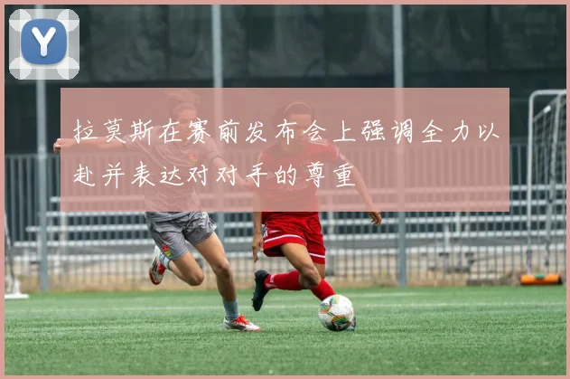 拉莫斯在赛前发布会上强调全力以赴并表达对对手的尊重