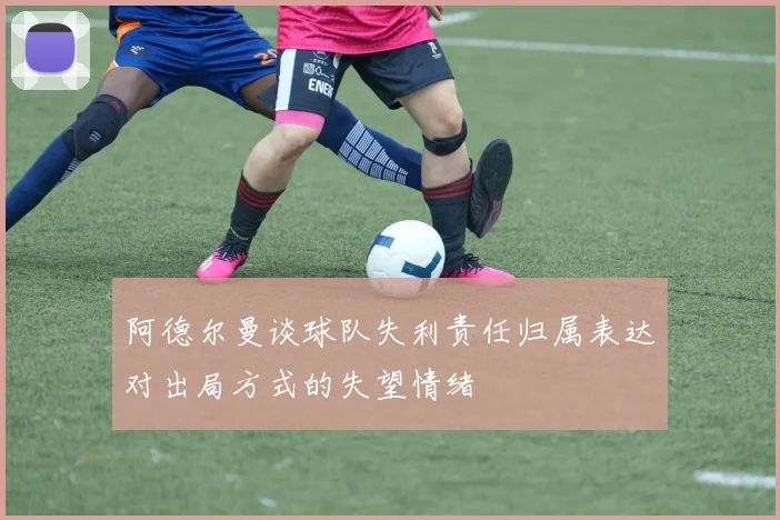 阿德尔曼谈球队失利责任归属表达对出局方式的失望情绪