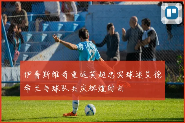 伊普斯维奇重返英超忠实球迷艾德希兰与球队共庆辉煌时刻