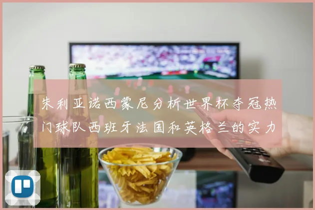 朱利亚诺西蒙尼分析世界杯夺冠热门球队西班牙法国和英格兰的实力与前景