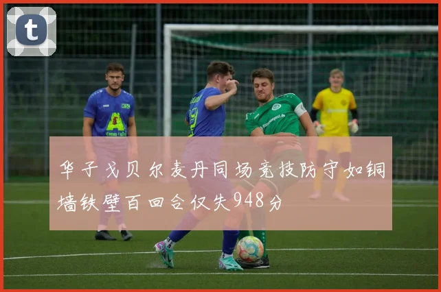 华子戈贝尔麦丹同场竞技防守如铜墙铁壁百回合仅失948分