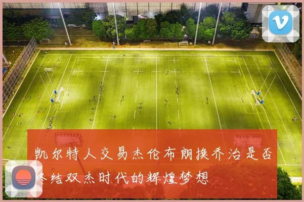 凯尔特人交易杰伦布朗换乔治是否终结双杰时代的辉煌梦想