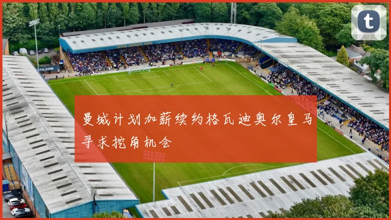 曼城计划加薪续约格瓦迪奥尔皇马寻求挖角机会